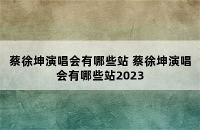 蔡徐坤演唱会有哪些站 蔡徐坤演唱会有哪些站2023